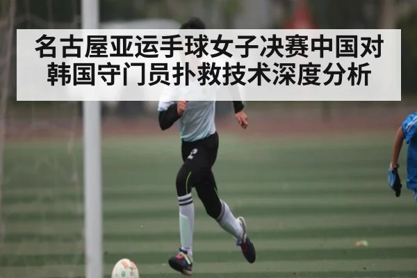名古屋亚运手球女子决赛中国对韩国守门员扑救技术深度分析