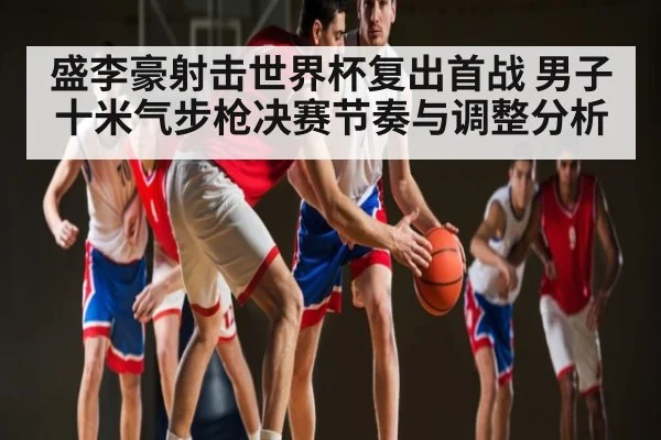 盛李豪射击世界杯复出首战 男子十米气步枪决赛节奏与调整分析