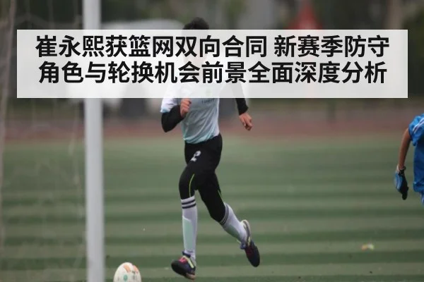 崔永熙获篮网双向合同 新赛季防守角色与轮换机会前景全面深度分析