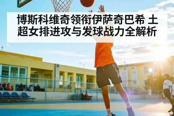 博斯科维奇领衔伊萨奇巴希 土超女排进攻与发球战力全解析